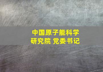 中国原子能科学研究院 党委书记